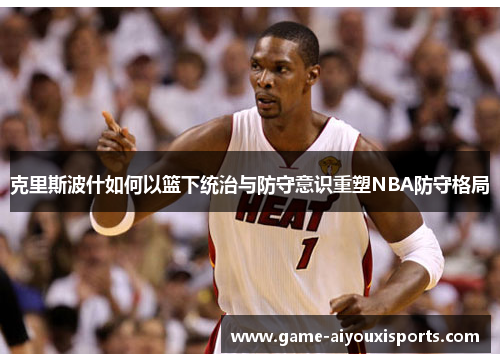 克里斯波什如何以篮下统治与防守意识重塑NBA防守格局