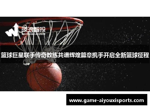 篮球巨星联手传奇教练共谱辉煌篇章携手开启全新篮球征程