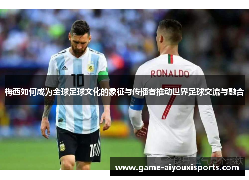 梅西如何成为全球足球文化的象征与传播者推动世界足球交流与融合