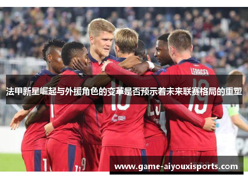 法甲新星崛起与外援角色的变革是否预示着未来联赛格局的重塑