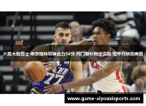 火箭大胜爵士 申京格林双核合力54分 阿门替补稳定贡献 范乔丹拼劲表现