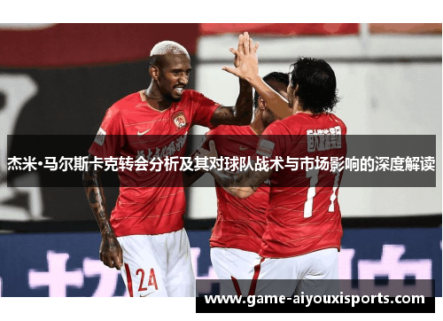 杰米·马尔斯卡克转会分析及其对球队战术与市场影响的深度解读