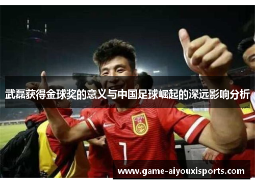 武磊获得金球奖的意义与中国足球崛起的深远影响分析
