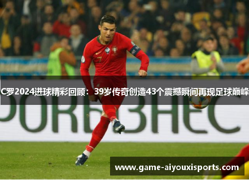 C罗2024进球精彩回顾：39岁传奇创造43个震撼瞬间再现足球巅峰