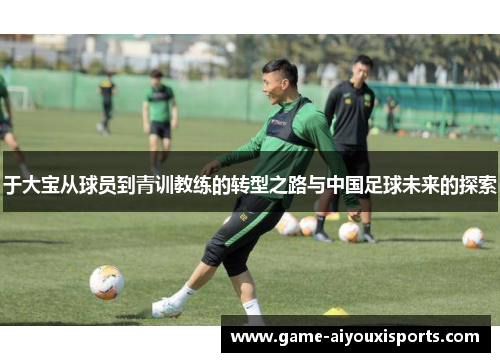 于大宝从球员到青训教练的转型之路与中国足球未来的探索