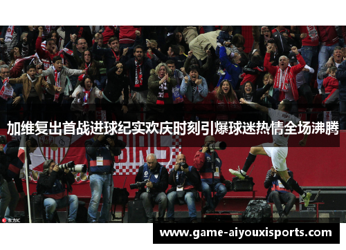 加维复出首战进球纪实欢庆时刻引爆球迷热情全场沸腾