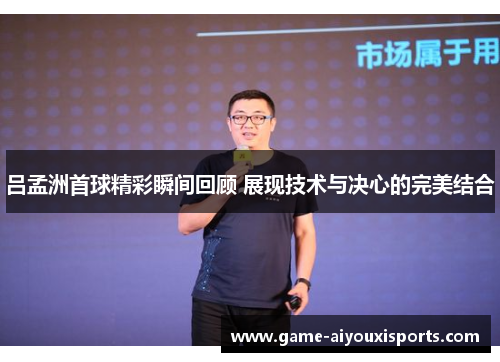 吕孟洲首球精彩瞬间回顾 展现技术与决心的完美结合