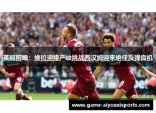 英超前瞻：维拉迎接严峻挑战西汉姆迎来绝佳反弹良机