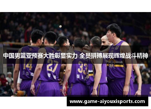 中国男篮亚预赛大胜彰显实力 全员拼搏展现辉煌战斗精神