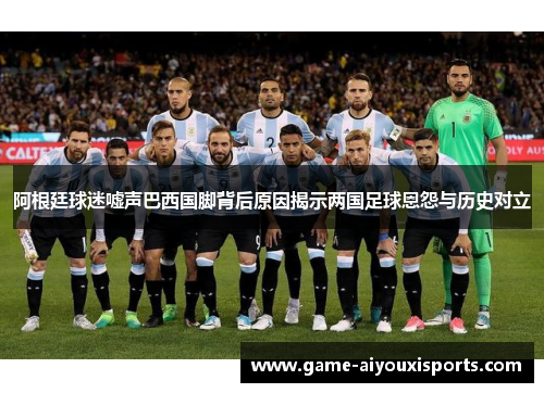 阿根廷球迷嘘声巴西国脚背后原因揭示两国足球恩怨与历史对立