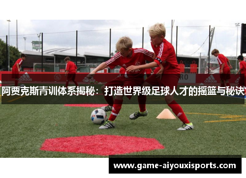 阿贾克斯青训体系揭秘：打造世界级足球人才的摇篮与秘诀