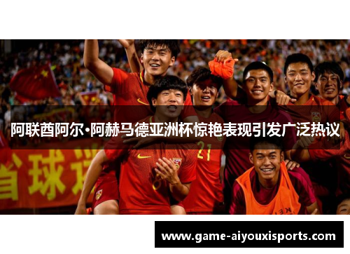阿联酋阿尔·阿赫马德亚洲杯惊艳表现引发广泛热议
