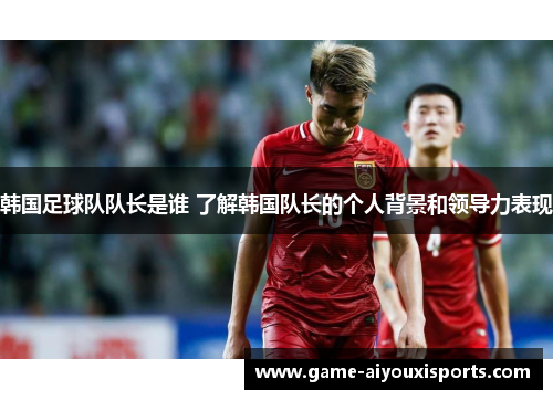 韩国足球队队长是谁 了解韩国队长的个人背景和领导力表现