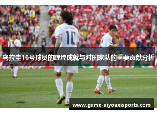 乌拉圭16号球员的辉煌成就与对国家队的重要贡献分析